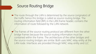 Source Routing Bridge
 The route through the LAN is determined by the source (originator) of
the traffic hence this bridge is called as source routing bridge. The
routing information field (RIF) in the LAN frame header, contains the
information of route followed by the LAN network.
 The frames of the source routing protocol are different from the other
bridge frames because the source routing information must be
contained within the frame. The architecture of the other bridges and
the source routing bridges are similar. Both uses MAC relay entity at the
LAN node. Interfaces are provided through MAC relay entity and LLC
 