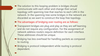  The solution to this looping problem is bridges should
communicate with each other and change their actual
topology with spanning tree that reaches to each LAN in the
network. In the spanning tree some bridges in the network are
discarded as we want to construct the loop free topology.
 The advantages of bridging over routing are as follows:
 Transparent bridges are plug and play as they are self learning
and do not require any configuration. For the assignment of
network address routers require definition for each interface.
These addresses should be unique.
 Bridging has less overhead for handling packets as compared
to routing.
 Bridging is protocol independent while routing is protocol
dependent.

 
