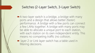 Switches (2-Layer Switch, 3-Layer Switch)
A two-layer switch is a bridge, a bridge with many
ports and a design that allows better (faster)
performance. A bridge with a few ports can connect
a few LANs together. A bridge with many ports may
be able to allocate a unique port to each station,
with each station on its own independent entity. This
means no competing traffic (no collision,
 layer 2 or Link layer switch has a table used in
filtering decisions.
 
