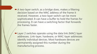 A two-layer switch, as a bridge does, makes a filtering
decision based on the MAC address of the frame it
received. However, a two-layer switch can be more
sophisticated. It can have a buffer to hold the frames for
processing. It can have a switching factor that forwards
the frames faster.
Layer 2 switches operate using the data link (MAC) layer
addresses. Link-layer, hardware, or MAC-layer addresses
identify individual devices. Most hardware devices are
permanently assigned this number during the
manufacturing process.
 
