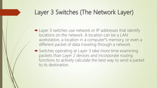 Layer 3 Switches (The Network Layer)
 Layer 3 switches use network or IP addresses that identify
locations on the network. A location can be a LAN
workstation, a location in a computer‟s memory, or even a
different packet of data traveling through a network.
 Switches operating at Layer 3 take more time examining
packets than Layer 2 devices and incorporate routing
functions to actively calculate the best way to send a packet
to its destination.
 