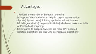 Advantages :

1) Reduces the number of Broadcast domains
2) Supports VLAN's which can help in Logical segmentation
of ports[physical ports].Splitting up the broadcast domain.
3) Intellegent device[compared to Hub's] which can make use table
for Port to MAC mapping
4) Compared to Bridges ,Switches are more H/w oriented
therefore operations are less CPU intense[Basic operations]
 