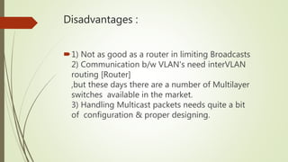 Disadvantages :
1) Not as good as a router in limiting Broadcasts
2) Communication b/w VLAN's need interVLAN
routing [Router]
,but these days there are a number of Multilayer
switches available in the market.
3) Handling Multicast packets needs quite a bit
of configuration & proper designing.
 