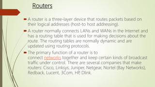 Routers
A router is a three-layer device that routes packets based on
their logical addresses (host-to host addressing).
A router normally connects LANs and WANs in the Internet and
has a routing table that is used for making decisions about the
route. The routing tables are normally dynamic and are
updated using routing protocols.
The primary function of a router is to
connect networks together and keep certain kinds of broadcast
traffic under control. There are several companies that make
routers: Cisco, Linksys, Juniper, Netgear, Nortel (Bay Networks),
Redback, Lucent, 3Com, HP, Dlink.
 