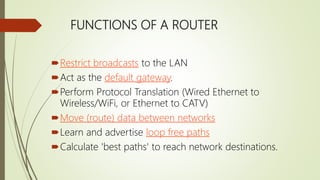 FUNCTIONS OF A ROUTER
Restrict broadcasts to the LAN
Act as the default gateway.
Perform Protocol Translation (Wired Ethernet to
Wireless/WiFi, or Ethernet to CATV)
Move (route) data between networks
Learn and advertise loop free paths
Calculate 'best paths' to reach network destinations.
 