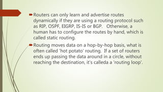 Routers can only learn and advertise routes
dynamically if they are using a routing protocol such
as RIP, OSPF, EIGRP, IS-IS or BGP. Otherwise, a
human has to configure the routes by hand, which is
called static routing.
Routing moves data on a hop-by-hop basis, what is
often called 'hot potato' routing. If a set of routers
ends up passing the data around in a circle, without
reaching the destination, it's calleda a 'routing loop'.
 