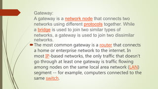 The most common gateway is a router that connects
a home or enterprise network to the internet. In
most IP-based networks, the only traffic that doesn't
go through at least one gateway is traffic flowing
among nodes on the same local area network (LAN)
segment -- for example, computers connected to the
same switch.
Gateway:
A gateway is a network node that connects two
networks using different protocols together. While
a bridge is used to join two similar types of
networks, a gateway is used to join two dissimilar
networks.
 
