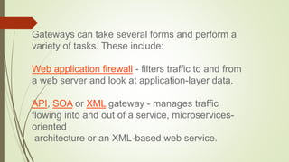 Gateways can take several forms and perform a
variety of tasks. These include:
Web application firewall - filters traffic to and from
a web server and look at application-layer data.
API, SOA or XML gateway - manages traffic
flowing into and out of a service, microservices-
oriented
architecture or an XML-based web service.
 
