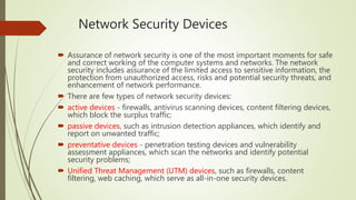 Network Security Devices
 Assurance of network security is one of the most important moments for safe
and correct working of the computer systems and networks. The network
security includes assurance of the limited access to sensitive information, the
protection from unauthorized access, risks and potential security threats, and
enhancement of network performance.
 There are few types of network security devices:
 active devices - firewalls, antivirus scanning devices, content filtering devices,
which block the surplus traffic;
 passive devices, such as intrusion detection appliances, which identify and
report on unwanted traffic;
 preventative devices - penetration testing devices and vulnerability
assessment appliances, which scan the networks and identify potential
security problems;
 Unified Threat Management (UTM) devices, such as firewalls, content
filtering, web caching, which serve as all-in-one security devices.
 