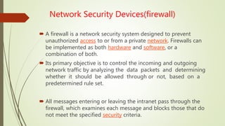 Network Security Devices(firewall)
 A firewall is a network security system designed to prevent
unauthorized access to or from a private network. Firewalls can
be implemented as both hardware and software, or a
combination of both.
 Its primary objective is to control the incoming and outgoing
network traffic by analyzing the data packets and determining
whether it should be allowed through or not, based on a
predetermined rule set.
 All messages entering or leaving the intranet pass through the
firewall, which examines each message and blocks those that do
not meet the specified security criteria.
 
