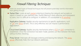 Firewall Filtering Techniques
 There are several types of firewall techniques that will prevent potentially harmful information
from getting through:
 Packet Filter: Looks at each packet entering or leaving the network and accepts or
rejects it based on user-defined rules. Packet filtering is fairly effective and transparent
to users, but it is difficult to configure. In addition, it is susceptible to IP spoofing.
Application Gateway: Applies security mechanisms to specific applications, such
as FTP and Telnet servers. This is very effective, but can impose a performance
degradation.
Circuit-level Gateway: Applies security mechanisms when a TCP or UDP connection is
established. Once the connection has been made, packets can flow between the hosts
without further checking.
Proxy Server: Intercepts all messages entering and leaving the network. The proxy
server effectively hides the true network addresses.
 