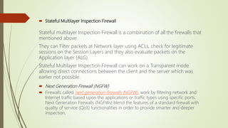  Stateful Multilayer Inspection Firewall
Stateful multilayer Inspection Firewall is a combination of all the firewalls that
mentioned above.
They can Filter packets at Network layer using ACLs, check for legitimate
sessions on the Session Layers and they also evaluate packets on the
Application layer (ALG).
Stateful Multilayer Inspection Firewall can work on a Transparent mode
allowing direct connections between the client and the server which was
earlier not possible.
 Next Generation Firewall (NGFW)
 Firewalls called next generation firewalls (NGFW), work by filtering network and
Internet traffic based upon the applications or traffic types using specific ports.
Next Generation Firewalls (NGFWs) blend the features of a standard firewall with
quality of service (QoS) functionalities in order to provide smarter and deeper
inspection.
 