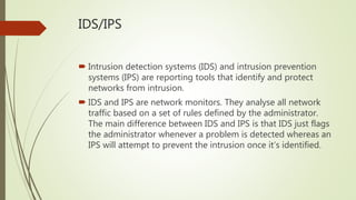 IDS/IPS
 Intrusion detection systems (IDS) and intrusion prevention
systems (IPS) are reporting tools that identify and protect
networks from intrusion.
 IDS and IPS are network monitors. They analyse all network
traffic based on a set of rules defined by the administrator.
The main difference between IDS and IPS is that IDS just flags
the administrator whenever a problem is detected whereas an
IPS will attempt to prevent the intrusion once it’s identified.
 