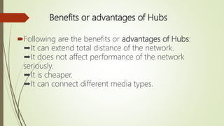 Benefits or advantages of Hubs
Following are the benefits or advantages of Hubs:
➨It can extend total distance of the network.
➨It does not affect performance of the network
seriously.
➨It is cheaper.
➨It can connect different media types.
 