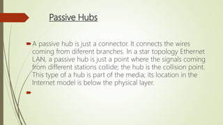 Passive Hubs
A passive hub is just a connector. It connects the wires
coming from diferent branches. In a star topology Ethernet
LAN, a passive hub is just a point where the signals coming
from different stations collide; the hub is the collision point.
This type of a hub is part of the media; its location in the
Internet model is below the physical layer.

 