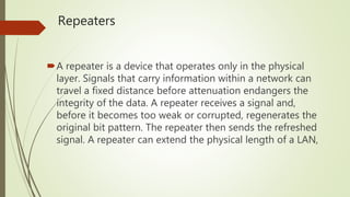Repeaters
A repeater is a device that operates only in the physical
layer. Signals that carry information within a network can
travel a fixed distance before attenuation endangers the
integrity of the data. A repeater receives a signal and,
before it becomes too weak or corrupted, regenerates the
original bit pattern. The repeater then sends the refreshed
signal. A repeater can extend the physical length of a LAN,
 