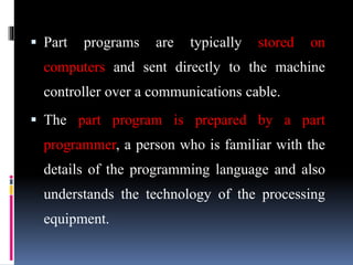  Part programs are typically stored on
computers and sent directly to the machine
controller over a communications cable.
 The part program is prepared by a part
programmer, a person who is familiar with the
details of the programming language and also
understands the technology of the processing
equipment.
 