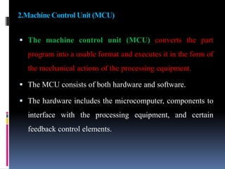 2.Machine Control Unit (MCU)
 The machine control unit (MCU) converts the part
program into a usable format and executes it in the form of
the mechanical actions of the processing equipment.
 The MCU consists of both hardware and software.
 The hardware includes the microcomputer, components to
interface with the processing equipment, and certain
feedback control elements.
 