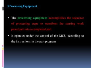 3.Processing Equipment
 The processing equipment accomplishes the sequence
of processing steps to transform the starting work
piece/part into a completed part.
 It operates under the control of the MCU according to
the instructions in the part program
 