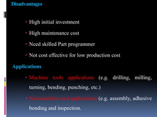 Disadvantages
 High initial investment
 High maintenance cost
 Need skilled Part programmer
 Not cost effective for low production cost
Applications
 Machine tools applications (e.g. drilling, milling,
turning, bending, punching, etc.)
 Non-machine tool applications (e.g. assembly, adhesive
bonding and inspection.
 