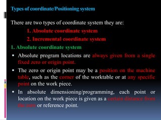 Types of coordinate/Positioning system
There are two types of coordinate system they are:
1. Absolute coordinate system
2. Incremental coordinate system
1. Absolute coordinate system
 Absolute program locations are always given from a single
fixed zero or origin point.
 The zero or origin point may be a position on the machine
table, such as the corner of the worktable or at any specific
point on the work piece.
 In absolute dimensioning/programming, each point or
location on the work piece is given as a certain distance from
the zero or reference point.
 