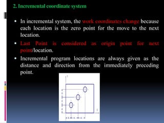 2. Incremental coordinate system
 In incremental system, the work coordinates change because
each location is the zero point for the move to the next
location.
 Last Point is considered as origin point for next
point/location.
 Incremental program locations are always given as the
distance and direction from the immediately preceding
point.
 