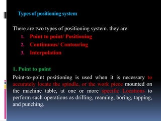Types of positioning system
There are two types of positioning system. they are:
1. Point to point/ Positioning
2. Continuous/ Contouring
3. Interpolation
1. Point to point
Point-to-point positioning is used when it is necessary to
accurately locate the spindle, or the work piece mounted on
the machine table, at one or more specific Locations to
perform such operations as drilling, reaming, boring, tapping,
and punching.
 
