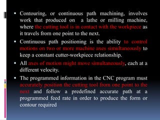  Contouring, or continuous path machining, involves
work that produced on a lathe or milling machine,
where the cutting tool is in contact with the workpiece as
it travels from one point to the next.
 Continuous path positioning is the ability to control
motions on two or more machine axes simultaneously to
keep a constant cutter-workpiece relationship.
 All axes of motion might move simultaneously, each at a
different velocity.
 The programmed information in the CNC program must
accurately position the cutting tool from one point to the
next and follow a predefined accurate path at a
programmed feed rate in order to produce the form or
contour required
 