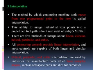 3. Interpolation
 The method by which contouring machine tools move
from one programmed point to the next is called
interpolation.
 This ability to merge individual axis points into a
predefined tool path is built into most of today’s MCUs.
 There are five methods of interpolation: linear, circular,
helical, parabolic, and cubic.
 All contouring controls provide linear interpolation, and
most controls are capable of both linear and circular
interpolation.
 Helical, parabolic, and cubic interpolation are used by
industries that manufacture parts which have complex
shapes, such as aerospace parts and dies for carbodies
 