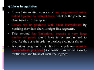 a) LinearInterpolation
 Linear Interpolation consists of any programmed points
linked together by straight lines, whether the points are
close together or far apart.
 Curves can be produced with linear interpolation by
breaking them into short, straight-line segments.
 This method has limitations, because a very large
number of points would have to be programmed to
describe the curve in order to produce a contour shape.
 A contour programmed in linear interpolation requires
the coordinate positions (XY positions in two-axis work)
for the start and finish of each line segment.
 
