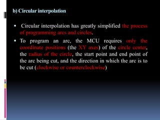 b) Circular interpolation
 Circular interpolation has greatly simplified the process
of programming arcs and circles.
 To program an arc, the MCU requires only the
coordinate positions (the XY axes) of the circle center,
the radius of the circle, the start point and end point of
the arc being cut, and the direction in which the arc is to
be cut (clockwise or counterclockwise)
 