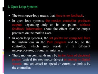 1. Open Loop Systems
 The term open-loop means that there is no feedback.
 In open loop systems the motion controller produces
outputs depending only on its set points, without
feedback information about the effect that the output
produces on the motion axes.
 In open loop systems, the set points are computed from
the instructions in the Part program and fed to the
controller, which may reside in a different
microprocessor, through an interface.
 These motion commands may be in the form of electrical
pulses (typical for step motor drives) or analog or digital
signals, and converted to speed or current set points by
the controller.
 
