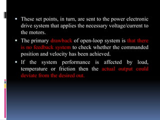  These set points, in turn, are sent to the power electronic
drive system that applies the necessary voltage/current to
the motors.
 The primary drawback of open-loop system is that there
is no feedback system to check whether the commanded
position and velocity has been achieved.
 If the system performance is affected by load,
temperature or friction then the actual output could
deviate from the desired out.
 
