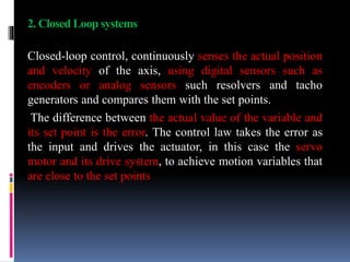 2. Closed Loop systems
Closed-loop control, continuously senses the actual position
and velocity of the axis, using digital sensors such as
encoders or analog sensors such resolvers and tacho
generators and compares them with the set points.
The difference between the actual value of the variable and
its set point is the error. The control law takes the error as
the input and drives the actuator, in this case the servo
motor and its drive system, to achieve motion variables that
are close to the set points
 