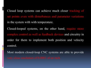 Closed loop systems can achieve much closer tracking of
set points even with disturbances and parameter variations
in the system with with temperature.
Closed-looped systems, on the other hand, require more
complex control as well as feedback devices and circuitry in
order for them to implement both position and velocity
control.
Most modern closed-loop CNC systems are able to provide
very close resolution of 0.0001 of an inch.
 