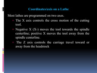 Coordinates/axis on a Lathe
Most lathes are programmed on two axes.
 The X axis controls the cross motion of the cutting
tool.
 Negative X (X-) moves the tool towards the spindle
centerline; positive X moves the tool away from the
spindle centerline.
 The Z axis controls the carriage travel toward or
away from the headstock
 
