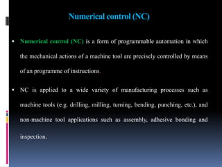 Numerical control (NC)
 Numerical control (NC) is a form of programmable automation in which
the mechanical actions of a machine tool are precisely controlled by means
of an programme of instructions.
 NC is applied to a wide variety of manufacturing processes such as
machine tools (e.g. drilling, milling, turning, bending, punching, etc.), and
non-machine tool applications such as assembly, adhesive bonding and
inspection.
 