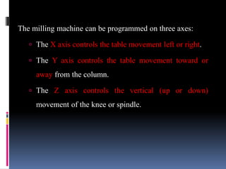 The milling machine can be programmed on three axes:
 The X axis controls the table movement left or right.
 The Y axis controls the table movement toward or
away from the column.
 The Z axis controls the vertical (up or down)
movement of the knee or spindle.
 