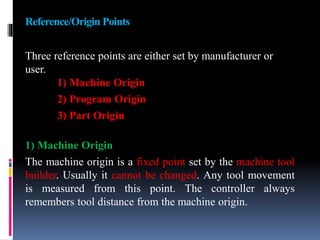 Reference/Origin Points
Three reference points are either set by manufacturer or
user.
1) Machine Origin
2) Program Origin
3) Part Origin
1) Machine Origin
The machine origin is a fixed point set by the machine tool
builder. Usually it cannot be changed. Any tool movement
is measured from this point. The controller always
remembers tool distance from the machine origin.
 