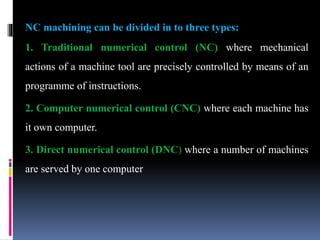 NC machining can be divided in to three types:
1. Traditional numerical control (NC) where mechanical
actions of a machine tool are precisely controlled by means of an
programme of instructions.
2. Computer numerical control (CNC) where each machine has
it own computer.
3. Direct numerical control (DNC) where a number of machines
are served by one computer
 
