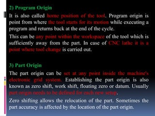 2) Program Origin
It is also called home position of the tool. Program origin is
point from where the tool starts for its motion while executing a
program and returns back at the end of the cycle.
This can be any point within the workspace of the tool which is
sufficiently away from the part. In case of CNC lathe it is a
point where tool change is carried out.
3) Part Origin
The part origin can be set at any point inside the machine's
electronic grid system. Establishing the part origin is also
known as zero shift, work shift, floating zero or datum. Usually
part origin needs to be defined for each new setup.
Zero shifting allows the relocation of the part. Sometimes the
part accuracy is affected by the location of the part origin.
 