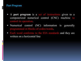 Part Program
 A part program is a set of instructions given to a
computerized numerical control (CNC) machine to
control its operation.
 Numerical control (NC) information is generally
programmed in blocks of codes/words.
 Each word conforms to the EIA standards and they are
written on a horizontal line
 