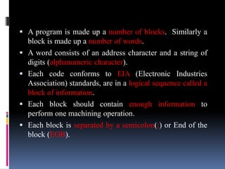  A program is made up a number of blocks. Similarly a
block is made up a number of words.
 A word consists of an address character and a string of
digits (alphanumeric character).
 Each code conforms to EIA (Electronic Industries
Association) standards, are in a logical sequence called a
block of information.
 Each block should contain enough information to
perform one machining operation.
 Each block is separated by a semicolon(;) or End of the
block (EOB).
 