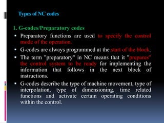 Types of NC codes
1. G-codes/Preparatory codes
 Preparatory functions are used to specify the control
mode of the operation.
 G-codes are always programmed at the start of the block.
 The term "preparatory" in NC means that it "prepares"
the control system to be ready for implementing the
information that follows in the next block of
instructions.
 G-codes describe the type of machine movement, type of
interpolation, type of dimensioning, time related
functions and activate certain operating conditions
within the control.
 