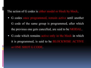 The action of G codes is either modal or block by block.
 G codes once programmed, remain active until another
G code of the same group is programmed, after which
the previous one gets cancelled, are said to be MODAL.
 G code which remains active only in the block in which
it is programmed, is said to be BLOCKWISE ACTIVE
or ONE SHOT G CODE.
 