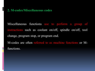 2. M-codes/Miscellaneous codes
Miscellaneous functions use to perform a group of
instructions such as coolant on/off, spindle on/off, tool
change, program stop, or program end.
M-codes are often referred to as machine functions or M-
functions.
 