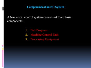 Components of an NC System
A Numerical control system consists of three basic
components:
1. Part Program
2. Machine Control Unit
3. Processing Equipment
 