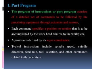  The program of instructions or part program consists
of a detailed set of commands to be followed by the
processing equipment through actuators and sensors.
 Each command specifies a position or motion that is to be
accomplished by the work head relative to the workpiece.
 A position is defined by its x-y-z coordinates.
 Typical instructions include spindle speed, spindle
direction, feed rate, tool selection, and other commands
related to the operation.
1. Part Program
 