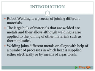 INTRODUCTION
 Robot Welding is a process of joining different
materials.
 The large bulk of materials that are welded are
metals and their alloys although welding is also
applied to the joining of other materials such as
thermoplastics.
 Welding joins different metals or alloys with help of
a number of processes in which heat is supplied
either electrically or by means of a gas torch.
 