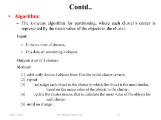 July 5, 2019 By:Tekendra Nath Yogi 27
Contd..
• Algorithm:
– The k-means algorithm for partitioning, where each cluster’s center is
represented by the mean value of the objects in the cluster.
 